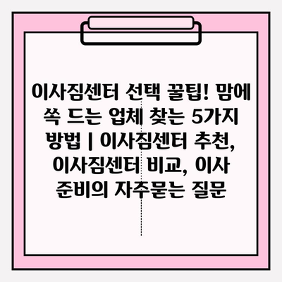 이사짐센터 선택 꿀팁! 맘에 쏙 드는 업체 찾는 5가지 방법 | 이사짐센터 추천, 이사짐센터 비교, 이사 준비