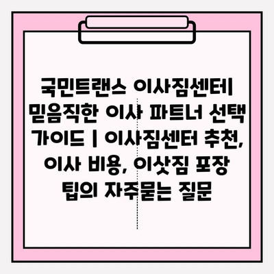 국민트랜스 이사짐센터| 믿음직한 이사 파트너 선택 가이드 | 이사짐센터 추천, 이사 비용, 이삿짐 포장 팁
