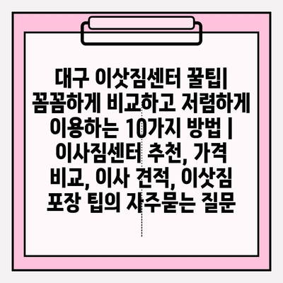 대구 이삿짐센터 꿀팁| 꼼꼼하게 비교하고 저렴하게 이용하는 10가지 방법 | 이사짐센터 추천, 가격 비교, 이사 견적, 이삿짐 포장 팁