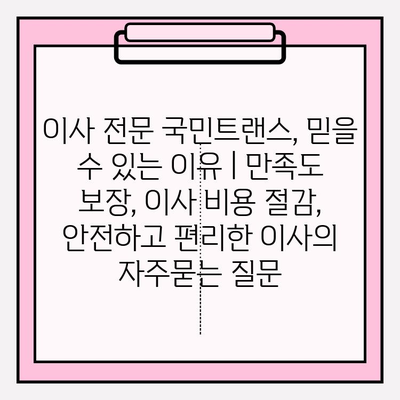 이사 전문 국민트랜스, 믿을 수 있는 이유 | 만족도 보장, 이사 비용 절감, 안전하고 편리한 이사
