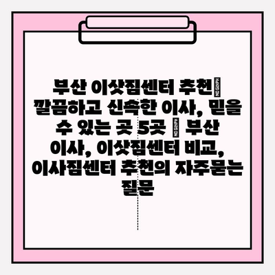 부산 이삿짐센터 추천| 깔끔하고 신속한 이사, 믿을 수 있는 곳 5곳 | 부산 이사, 이삿짐센터 비교, 이사짐센터 추천