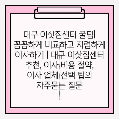 대구 이삿짐센터 꿀팁| 꼼꼼하게 비교하고 저렴하게 이사하기 | 대구 이삿짐센터 추천, 이사 비용 절약, 이사 업체 선택 팁