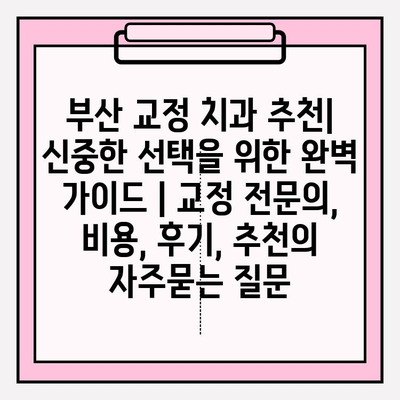 부산 교정 치과 추천| 신중한 선택을 위한 완벽 가이드 | 교정 전문의, 비용, 후기, 추천