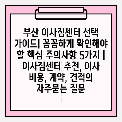 부산 이사짐센터 선택 가이드| 꼼꼼하게 확인해야 할 핵심 주의사항 5가지 | 이사짐센터 추천, 이사 비용, 계약, 견적