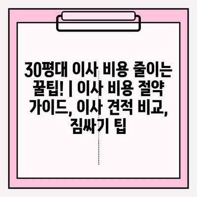 30평대 이사 비용 줄이는 꿀팁! | 이사 비용 절약 가이드, 이사 견적 비교, 짐싸기 팁