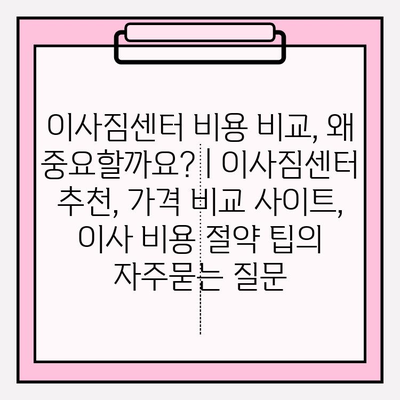 이사짐센터 비용 비교, 왜 중요할까요? | 이사짐센터 추천, 가격 비교 사이트, 이사 비용 절약 팁