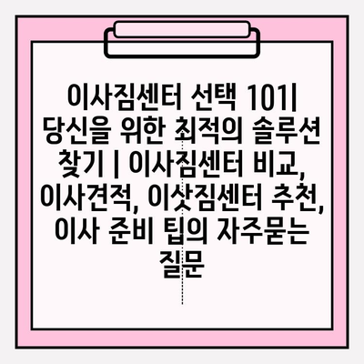 이사짐센터 선택 101| 당신을 위한 최적의 솔루션 찾기 | 이사짐센터 비교, 이사견적, 이삿짐센터 추천, 이사 준비 팁