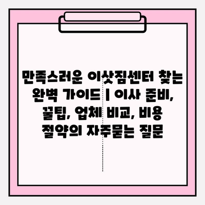 만족스러운 이삿짐센터 찾는 완벽 가이드 | 이사 준비, 꿀팁, 업체 비교, 비용 절약