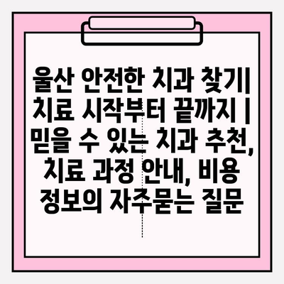 울산 안전한 치과 찾기| 치료 시작부터 끝까지 | 믿을 수 있는 치과 추천, 치료 과정 안내, 비용 정보