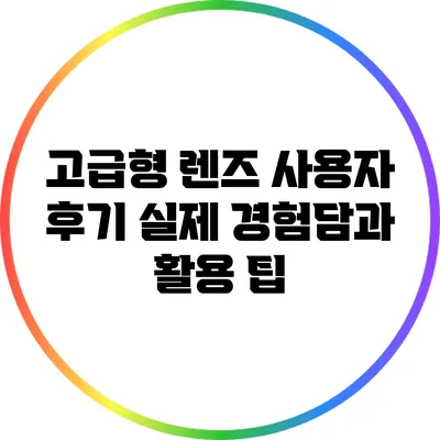 고급형 렌즈 사용자 후기: 실제 경험담과 활용 팁