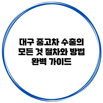 대구 중고차 수출의 모든 것: 절차와 방법 완벽 가이드