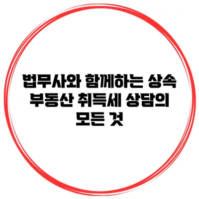법무사와 함께하는 상속 부동산 취득세 상담의 모든 것