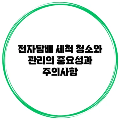 전자담배 세척: 청소와 관리의 중요성과 주의사항