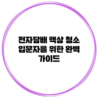 전자담배 액상 청소 입문자를 위한 완벽 가이드