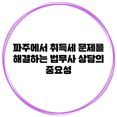 파주에서 취득세 문제를 해결하는 법무사 상담의 중요성