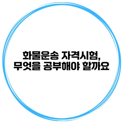 화물운송 자격시험, 무엇을 공부해야 할까요?