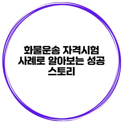 화물운송 자격시험 사례로 알아보는 성공 스토리
