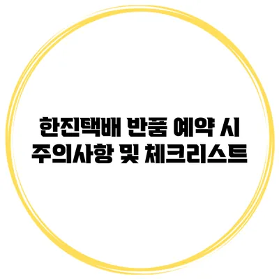 한진택배 반품 예약 시 주의사항 및 체크리스트