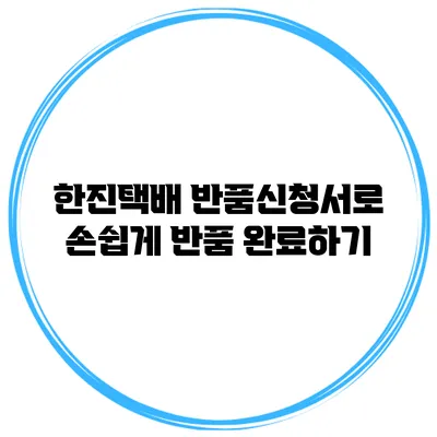 한진택배 반품신청서로 손쉽게 반품 완료하기